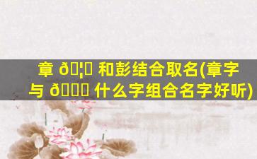 章 🦋 和彭结合取名(章字与 🐎 什么字组合名字好听)